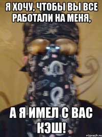 я хочу, чтобы вы все работали на меня, а я имел с вас кэш!