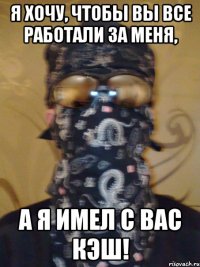 я хочу, чтобы вы все работали за меня, а я имел с вас кэш!