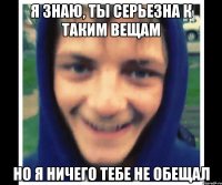 я знаю, ты серьезна к таким вещам но я ничего тебе не обещал