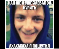 как же я уже заебался курить ахахахаха я пошутил