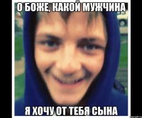о боже, какой мужчина я хочу от тебя сына