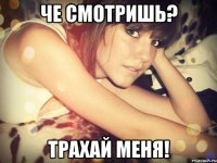 че смотришь? трахай меня!
