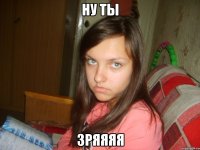ну ты зряяяя