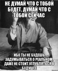 не думай что с тобой будет, думай что с тобой сейчас ибо ты не будешь задумываться о реальном, даже не стоит углубляться в будушее