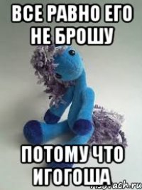 все равно его не брошу потому что игогоша