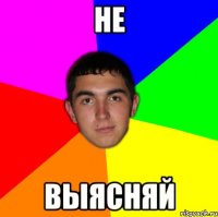 не выясняй