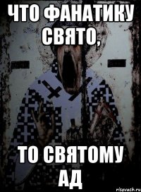 что фанатику свято, то святому ад