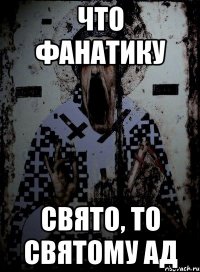 что фанатику свято, то святому ад
