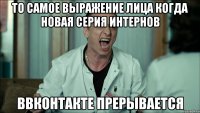 то самое выражение лица когда новая серия интернов ввконтакте прерывается