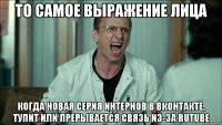 то самое выражение лица когда новая серия интернов в вконтакте, тупит или прерывается связь из-за rutube