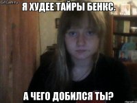 я худее тайры бенкс. а чего добился ты?