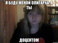 я буду женой олигарха, а ты доцентом