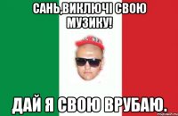 сань,виключі свою музику! дай я свою врубаю.