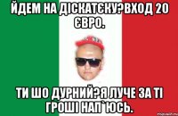 йдем на діскатєку?вход 20 євро. ти шо дурний?я луче за ті гроші нап`юсь.