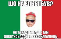 шо на ельбі був? ой,та раді бога,шо там дивитись?одне ліжко напаліона.