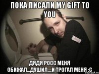 пока писали my gift to you дядя росс меня обижал...душил....и трогал меня :с