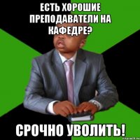 есть хорошие преподаватели на кафедре? срочно уволить!