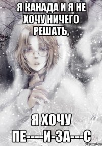 я канада и я не хочу ничего решать, я хочу пе----и-за---с