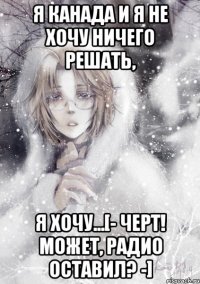 я канада и я не хочу ничего решать, я хочу...[- черт! может, радио оставил? -]