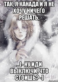 так, я канада и я не хочу ничего решать, ...[- ну иди выключи, что стоишь? -]