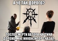 а че так дорого? после смерти автора картина дороже. мне инквизитор сказал.