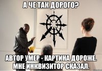 а че так дорого? автор умер - картина дороже. мне инквизитор сказал.