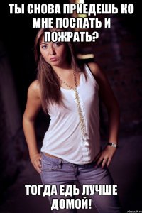 ты снова приедешь ко мне поспать и пожрать? тогда едь лучше домой!