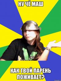 ну чё маш как твой парень поживает?