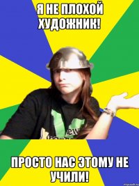 я не плохой художник! просто нас этому не учили!
