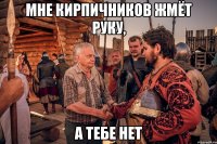 мне кирпичников жмёт руку, а тебе нет