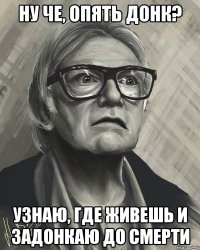 ну че, опять донк? узнаю, где живешь и задонкаю до смерти