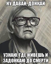 ну давай, донкай узнаю, где живешь и задонкаю до смерти