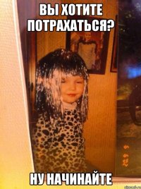вы хотите потрахаться? ну начинайте