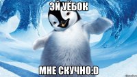 эй уёбок мне скучно:d