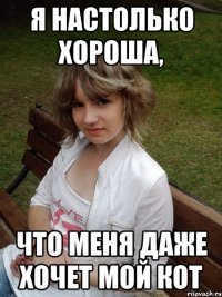 я настолько хороша, что меня даже хочет мой кот