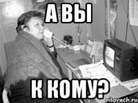 а вы к кому?