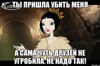 ты пришла убить меня а сама чуть друзей не угробила. не надо так!