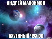 андрей максимов ахуенный чух:dd