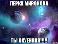 лерка миронова ты охуенная!!!
