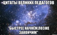 цитаты великих педагогов "быстрее начнём,позже закончим"