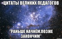 цитаты великих педагогов "раньше начнём,позже закончим"