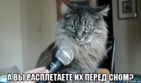  а вы расплетаете их перед сном?