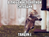 в любой непонятной ситуации танцуй;j