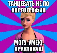 танцевать не по хореографии могу, умею, практикую