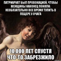 патриархат был провокацией, чтобы женщины наконец поняли: необязательно все время тупить в пещере у очага 10,000 лет спустя что-то забрезжило