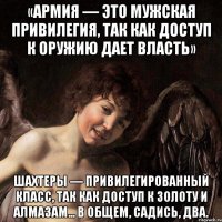 «армия — это мужская привилегия, так как доступ к оружию дает власть» шахтеры — привилегированный класс, так как доступ к золоту и алмазам... в общем, садись, два.