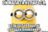 ой мала та не парься, всё будет хорошо,не обращай внимания!!!