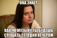 она знает какую музыку ты будешь слушать сегодня вечером