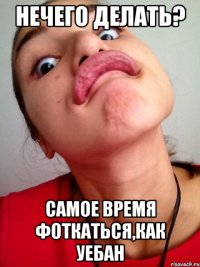 нечего делать? самое время фоткаться,как уебан