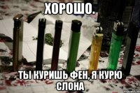хорошо. ты куришь фен, я курю слона